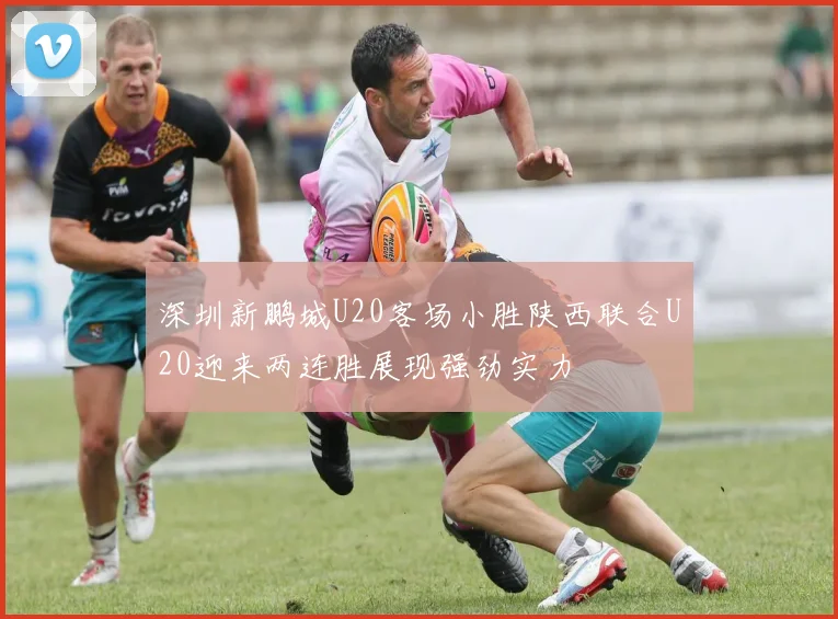 深圳新鹏城U20客场小胜陕西联合U20迎来两连胜展现强劲实力
