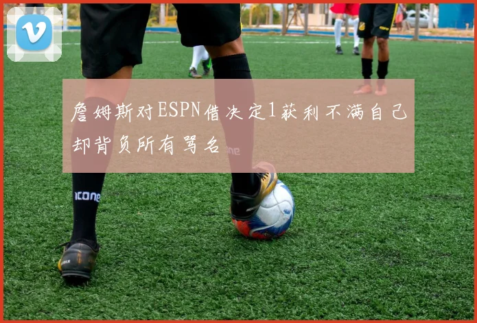 詹姆斯对ESPN借决定1获利不满自己却背负所有骂名