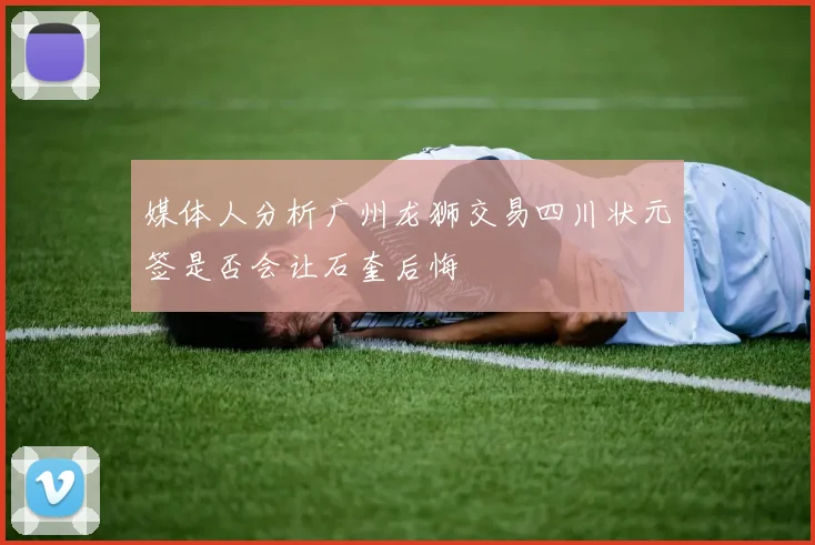 媒体人分析广州龙狮交易四川状元签是否会让石奎后悔