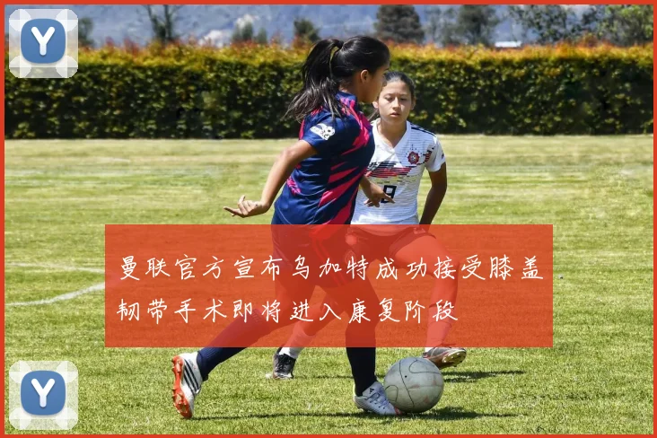 曼联官方宣布乌加特成功接受膝盖韧带手术即将进入康复阶段