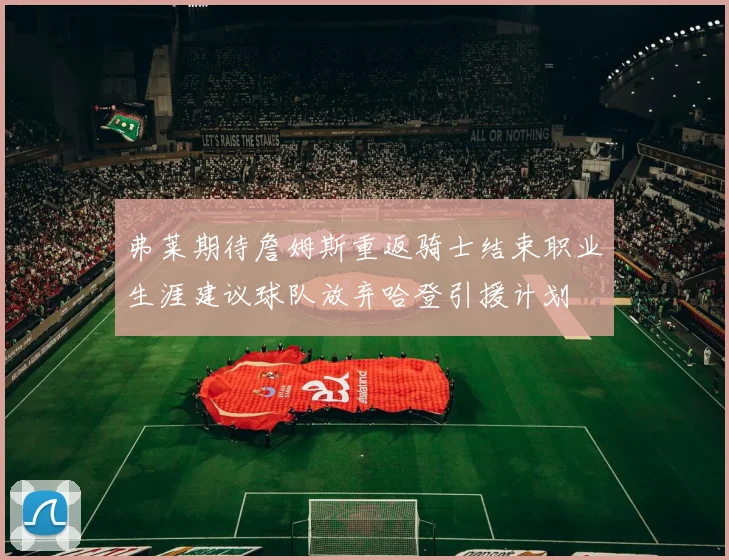 弗莱期待詹姆斯重返骑士结束职业生涯建议球队放弃哈登引援计划