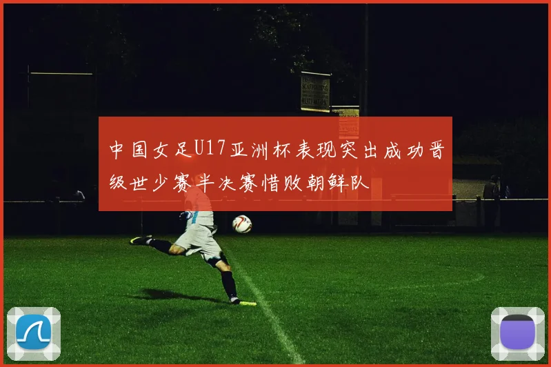 中国女足U17亚洲杯表现突出成功晋级世少赛半决赛惜败朝鲜队