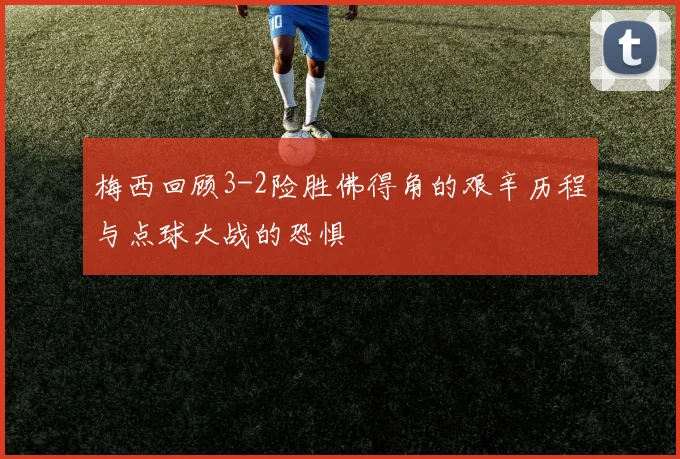 梅西回顾3-2险胜佛得角的艰辛历程与点球大战的恐惧