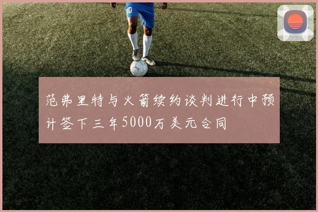 范弗里特与火箭续约谈判进行中预计签下三年5000万美元合同