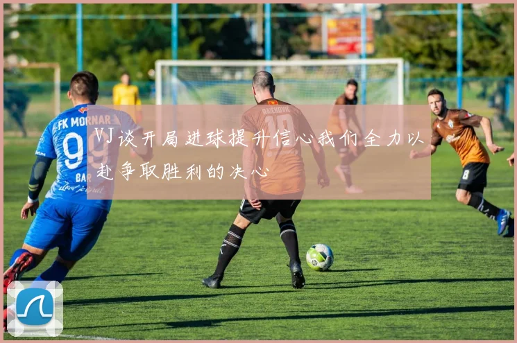 VJ谈开局进球提升信心我们全力以赴争取胜利的决心