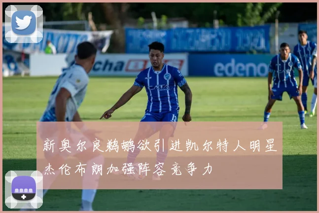 新奥尔良鹈鹕欲引进凯尔特人明星杰伦布朗加强阵容竞争力