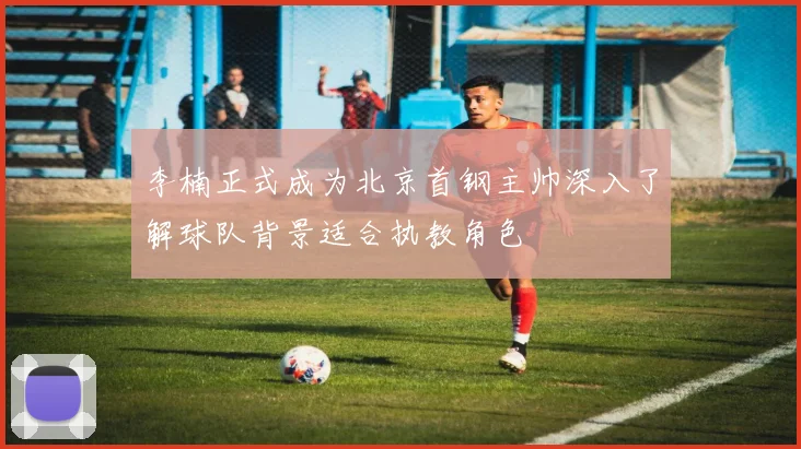 李楠正式成为北京首钢主帅深入了解球队背景适合执教角色