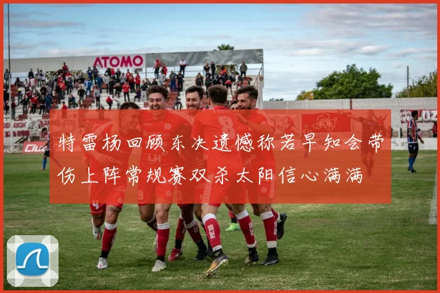 特雷杨回顾东决遗憾称若早知会带伤上阵常规赛双杀太阳信心满满