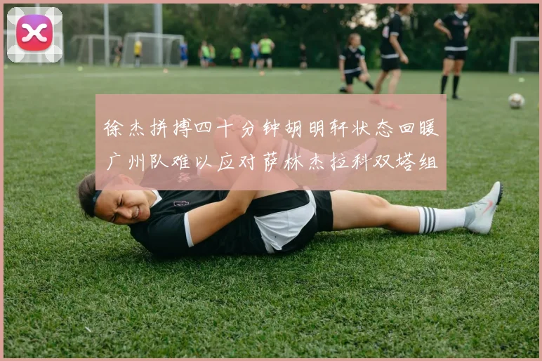 徐杰拼搏四十分钟胡明轩状态回暖广州队难以应对萨林杰拉科双塔组合