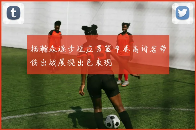 杨瀚森逐步适应男篮节奏高诗岩带伤出战展现出色表现