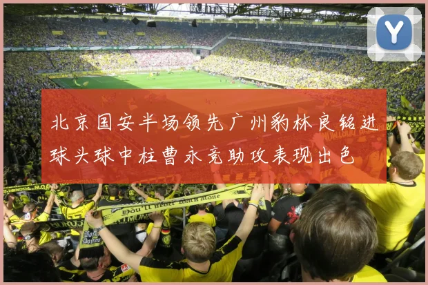 北京国安半场领先广州豹林良铭进球头球中柱曹永竞助攻表现出色