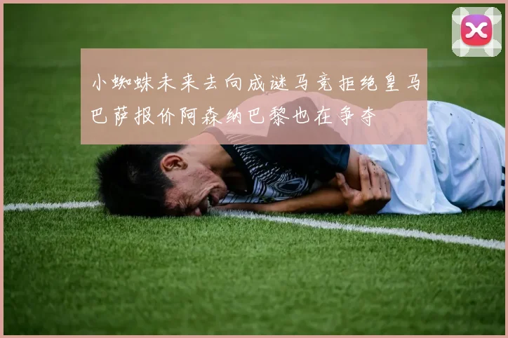 小蜘蛛未来去向成谜马竞拒绝皇马巴萨报价阿森纳巴黎也在争夺