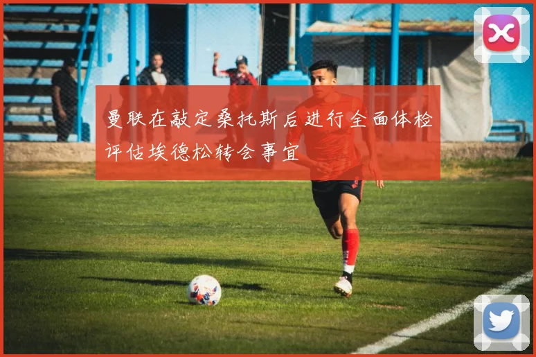 曼联在敲定桑托斯后进行全面体检评估埃德松转会事宜