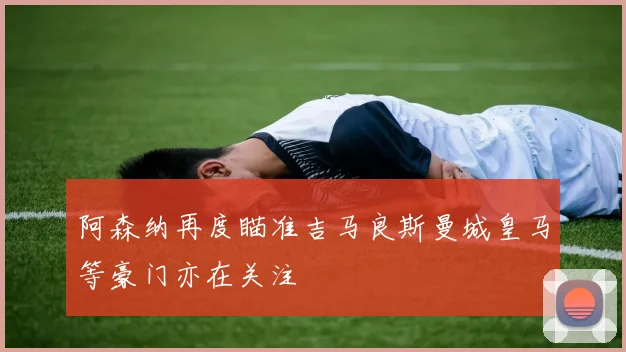阿森纳再度瞄准吉马良斯曼城皇马等豪门亦在关注