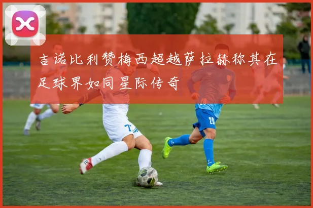 吉诺比利赞梅西超越萨拉赫称其在足球界如同星际传奇