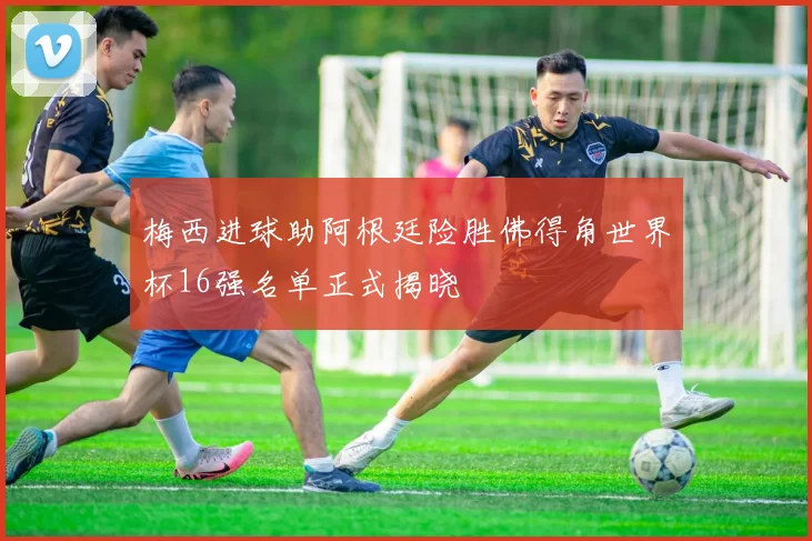 梅西进球助阿根廷险胜佛得角世界杯16强名单正式揭晓