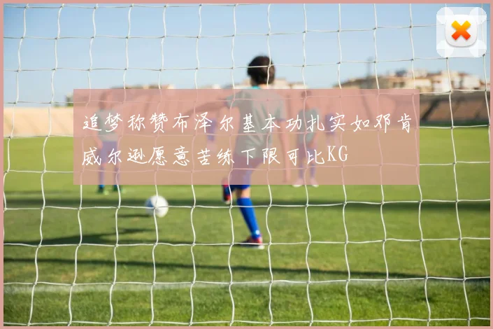 追梦称赞布泽尔基本功扎实如邓肯威尔逊愿意苦练下限可比KG