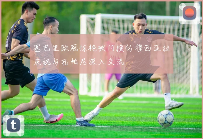 塞巴里欧冠惊艳破门模仿穆西亚拉庆祝与孔帕尼深入交流