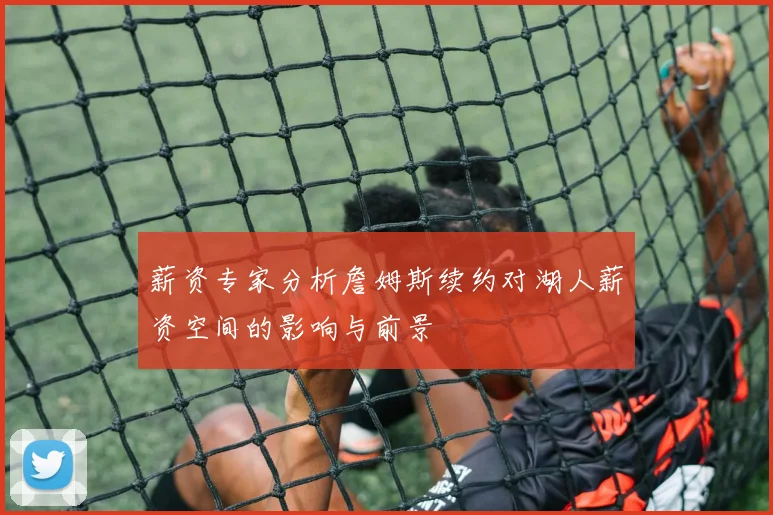 薪资专家分析詹姆斯续约对湖人薪资空间的影响与前景