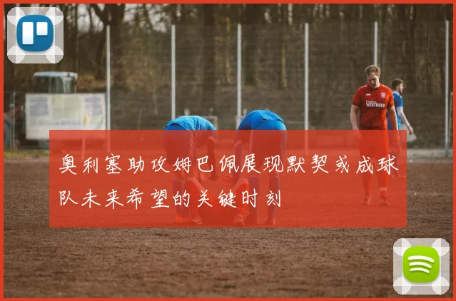 奥利塞助攻姆巴佩展现默契或成球队未来希望的关键时刻
