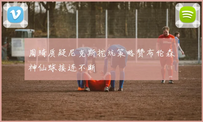 周琦质疑尼克斯挖坑策略赞布伦森神仙球接连不断