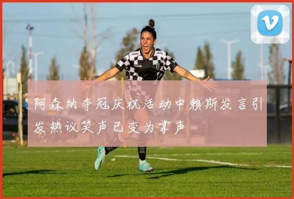 阿森纳夺冠庆祝活动中赖斯发言引发热议笑声已变为掌声