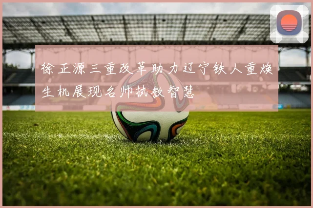 徐正源三重改革助力辽宁铁人重焕生机展现名帅执教智慧