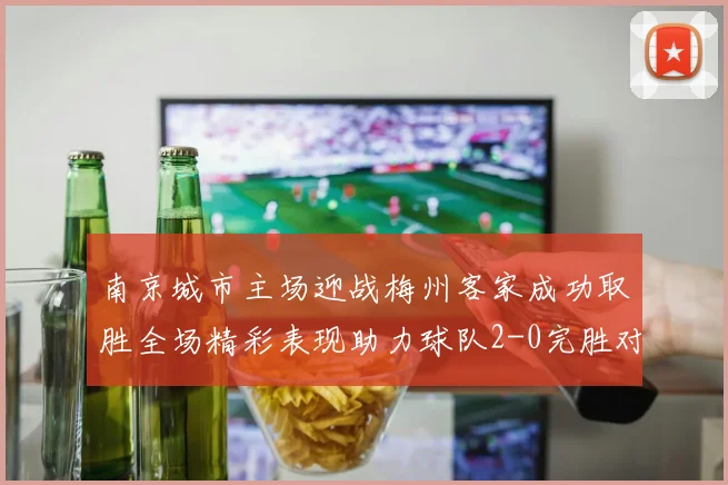 南京城市主场迎战梅州客家成功取胜全场精彩表现助力球队2-0完胜对手