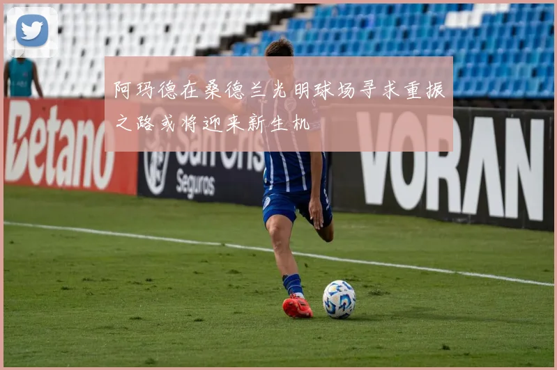 阿玛德在桑德兰光明球场寻求重振之路或将迎来新生机