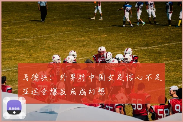 马德兴：外界对中国女足信心不足亚运会爆发或成幻想