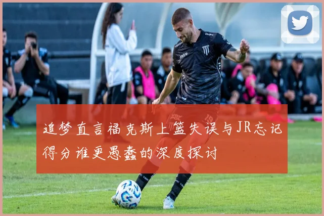 追梦直言福克斯上篮失误与JR忘记得分谁更愚蠢的深度探讨