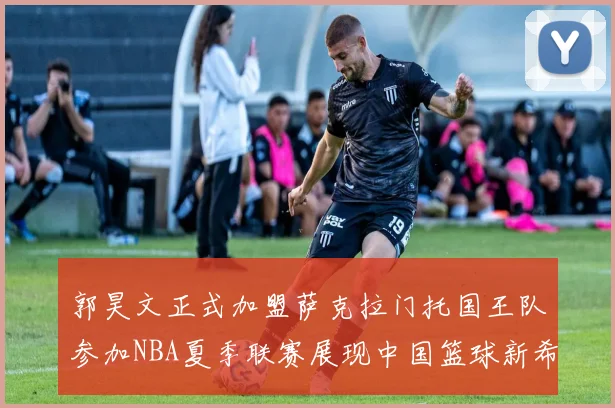 郭昊文正式加盟萨克拉门托国王队参加NBA夏季联赛展现中国篮球新希望