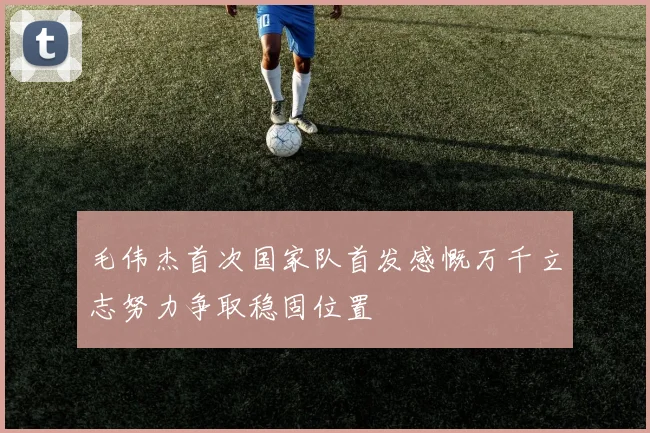 毛伟杰首次国家队首发感慨万千立志努力争取稳固位置