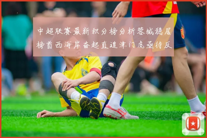 中超联赛最新积分榜分析蓉城稳居榜首西海岸奋起直追津门虎亟待反弹