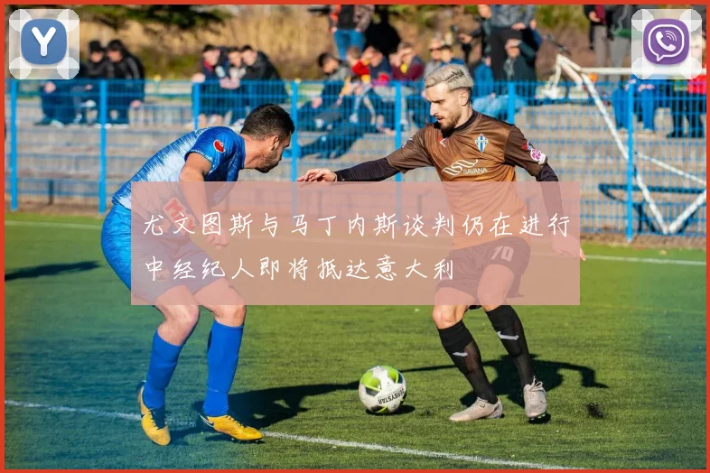 尤文图斯与马丁内斯谈判仍在进行中经纪人即将抵达意大利
